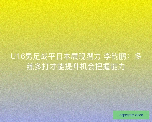U16男足战平日本展现潜力 李钧鹏：多练多打才能提升机会把握能力