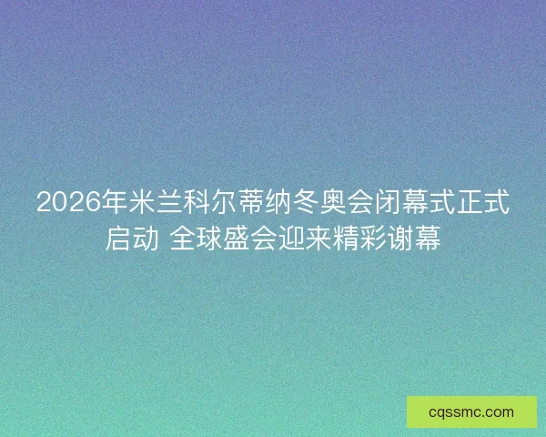 2026年米兰科尔蒂纳冬奥会闭幕式正式启动 全球盛会迎来精彩谢幕