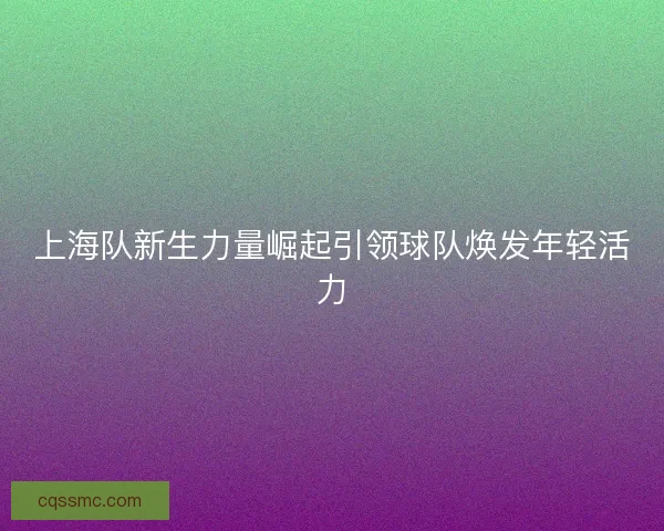 上海队新生力量崛起引领球队焕发年轻活力