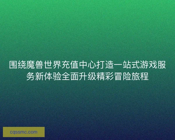 围绕魔兽世界充值中心打造一站式游戏服务新体验全面升级精彩冒险旅程