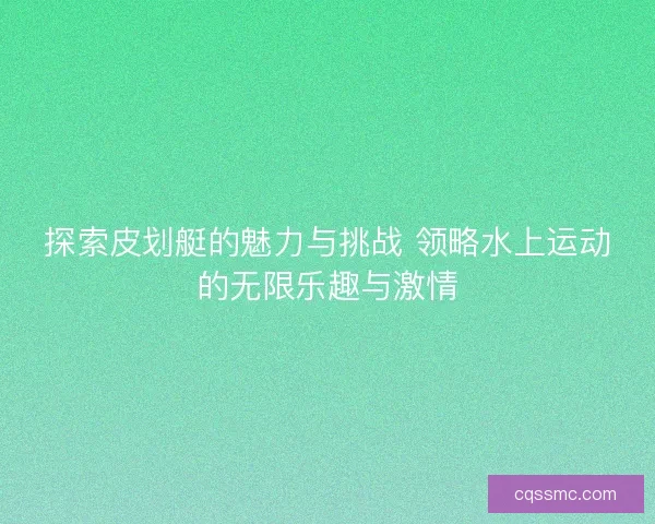 探索皮划艇的魅力与挑战 领略水上运动的无限乐趣与激情