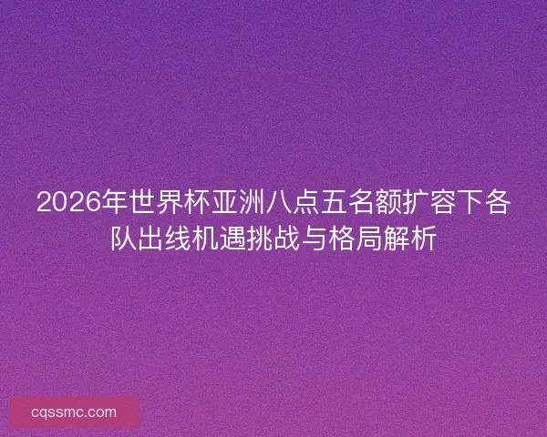 2026年世界杯亚洲八点五名额扩容下各队出线机遇挑战与格局解析