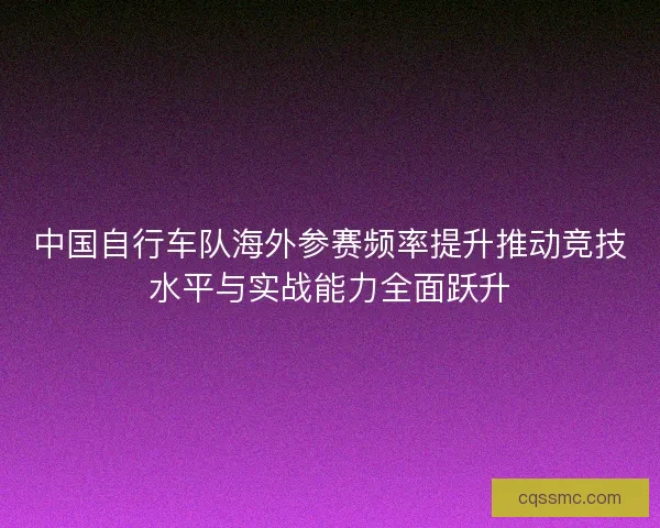 中国自行车队海外参赛频率提升推动竞技水平与实战能力全面跃升 中国自行车队海外参赛频率提升推动竞技水平与实战能力全面跃升