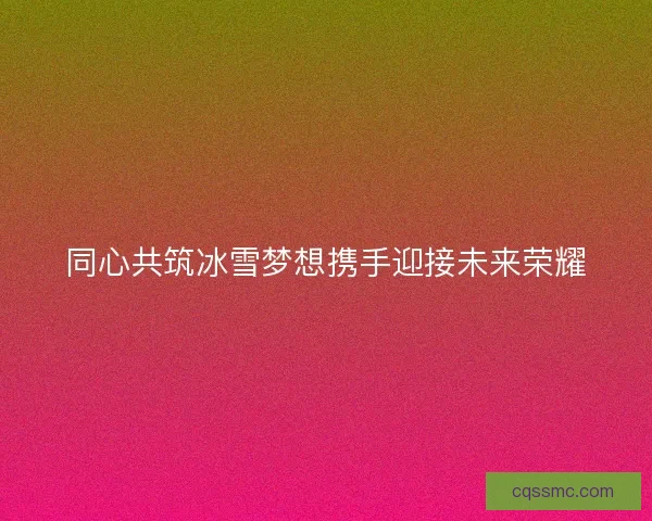 同心共筑冰雪梦想携手迎接未来荣耀