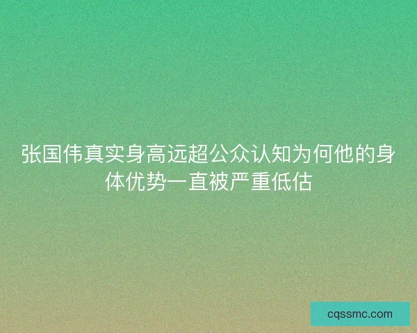 张国伟真实身高远超公众认知为何他的身体优势一直被严重低估