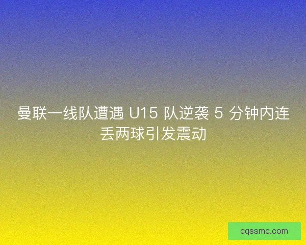 曼联一线队遭遇 U15 队逆袭 5 分钟内连丢两球引发震动