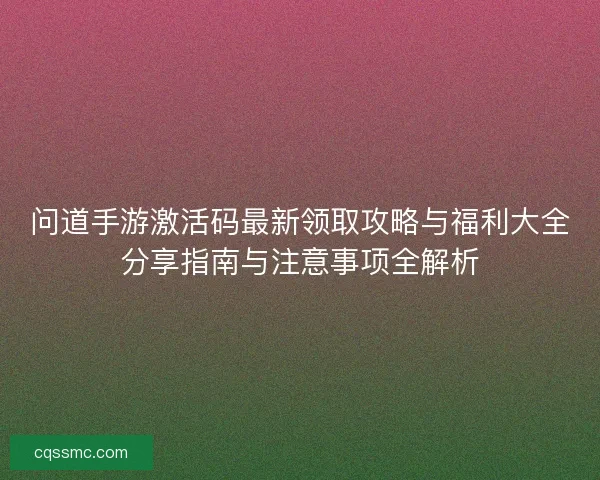 问道手游激活码最新领取攻略与福利大全分享指南与注意事项全解析