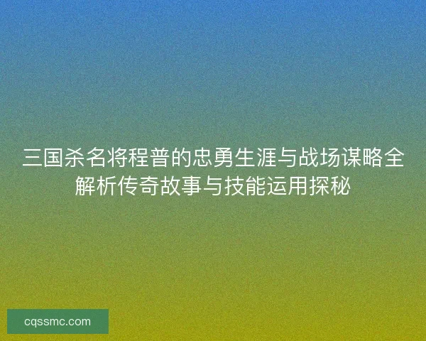 三国杀名将程普的忠勇生涯与战场谋略全解析传奇故事与技能运用探秘