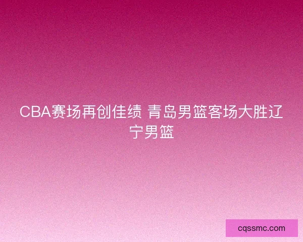 CBA赛场再创佳绩 青岛男篮客场大胜辽宁男篮 CBA赛场再创佳绩 青岛男篮客场大胜辽宁男篮