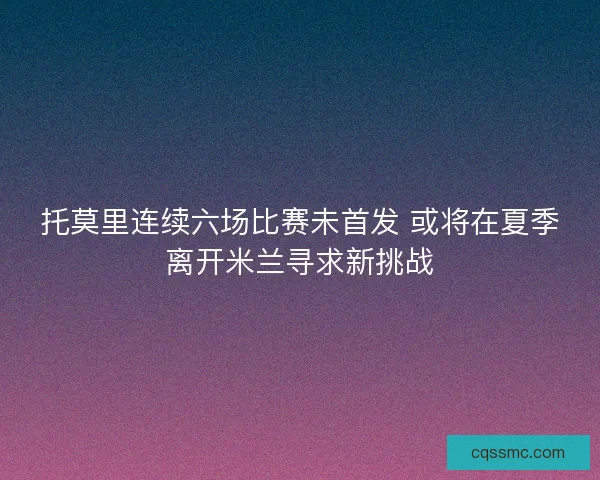 托莫里连续六场比赛未首发 或将在夏季离开米兰寻求新挑战