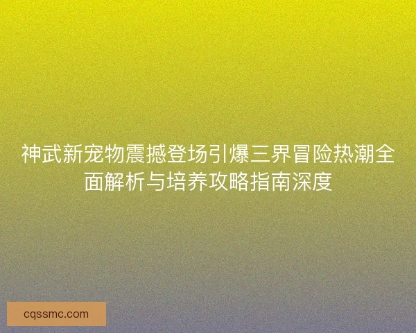 神武新宠物震撼登场引爆三界冒险热潮全面解析与培养攻略指南深度 神武新宠物震撼登场引爆三界冒险热潮全面解析与培养攻略指南深度