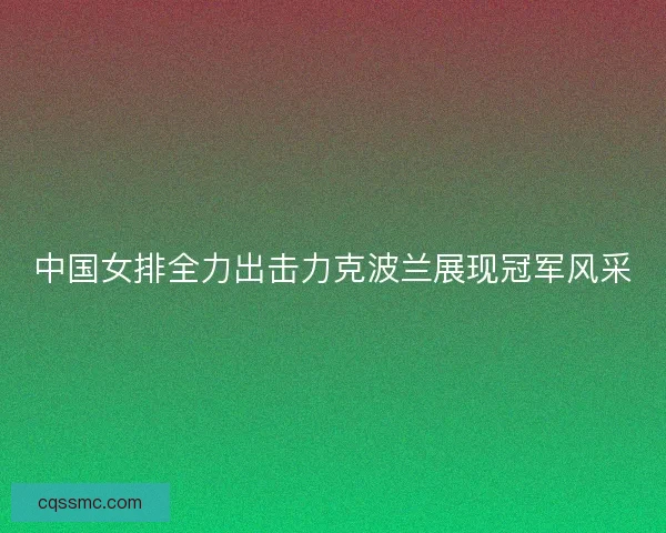 中国女排全力出击力克波兰展现冠军风采