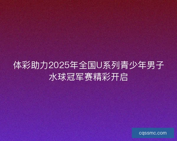 体彩助力2025年全国U系列青少年男子水球冠军赛精彩开启 体彩助力2025年全国U系列青少年男子水球冠军赛精彩开启