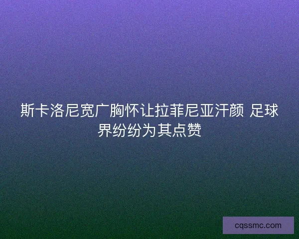 斯卡洛尼宽广胸怀让拉菲尼亚汗颜 足球界纷纷为其点赞 斯卡洛尼宽广胸怀让拉菲尼亚汗颜 足球界纷纷为其点赞