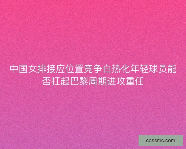 中国女排接应位置竞争白热化年轻球员能否扛起巴黎周期进攻重任