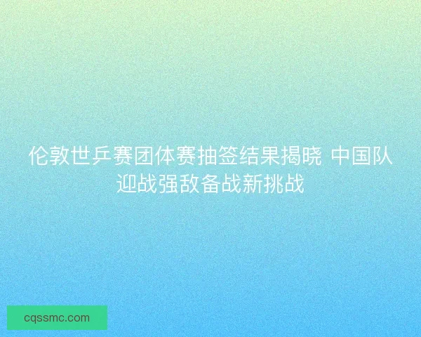 伦敦世乒赛团体赛抽签结果揭晓 中国队迎战强敌备战新挑战
