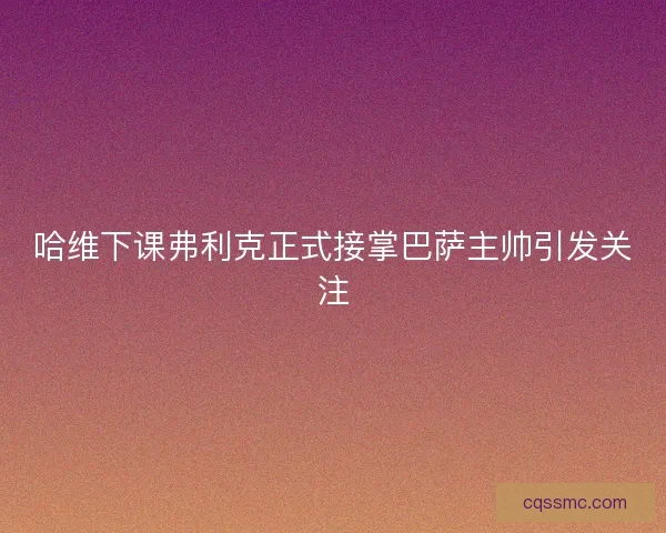 哈维下课弗利克正式接掌巴萨主帅引发关注