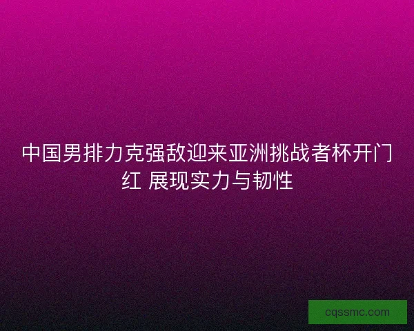 中国男排力克强敌迎来亚洲挑战者杯开门红 展现实力与韧性