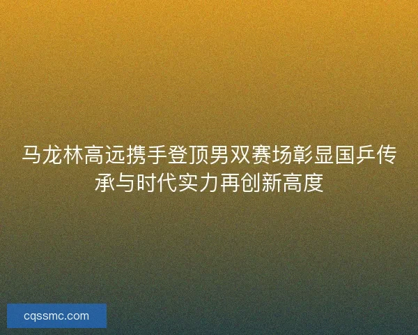 马龙林高远携手登顶男双赛场彰显国乒传承与时代实力再创新高度 马龙林高远携手登顶男双赛场彰显国乒传承与时代实力再创新高度