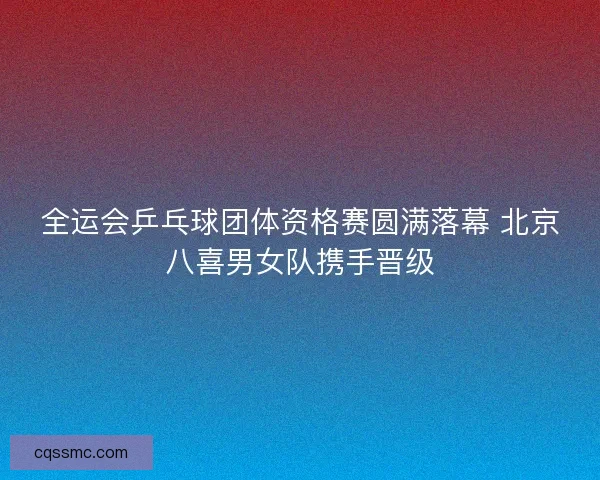 全运会乒乓球团体资格赛圆满落幕 北京八喜男女队携手晋级 全运会乒乓球团体资格赛圆满落幕 北京八喜男女队携手晋级