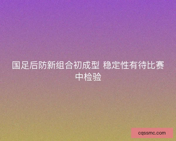 国足后防新组合初成型 稳定性有待比赛中检验 国足后防新组合初成型 稳定性有待比赛中检验